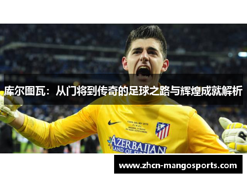 库尔图瓦：从门将到传奇的足球之路与辉煌成就解析